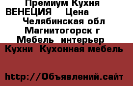 Премиум Кухня “ВЕНЕЦИЯ“ › Цена ­ 310 000 - Челябинская обл., Магнитогорск г. Мебель, интерьер » Кухни. Кухонная мебель   